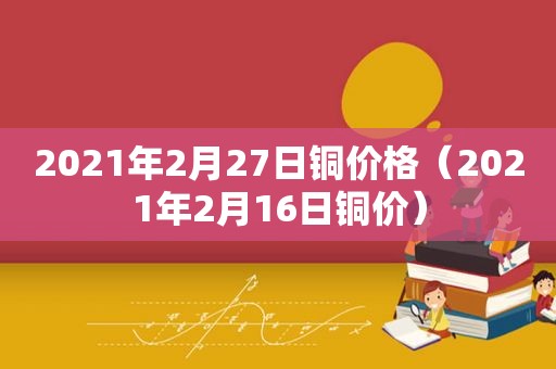 2021年2月27日铜价格（2021年2月16日铜价）