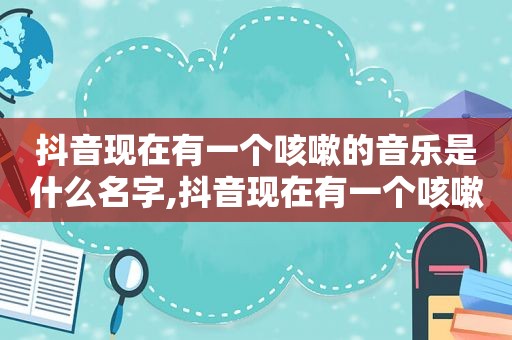 抖音现在有一个咳嗽的音乐是什么名字,抖音现在有一个咳嗽的音乐是什么歌曲