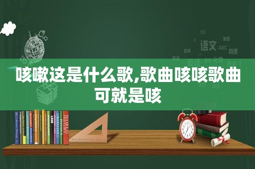 咳嗽这是什么歌,歌曲咳咳歌曲可就是咳