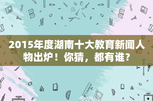 2015年度湖南十大教育新闻人物出炉！你猜，都有谁？