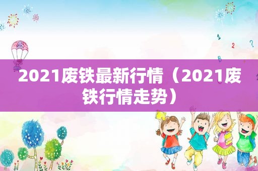 2021废铁最新行情（2021废铁行情走势）