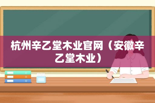 杭州辛乙堂木业官网（安徽辛乙堂木业）