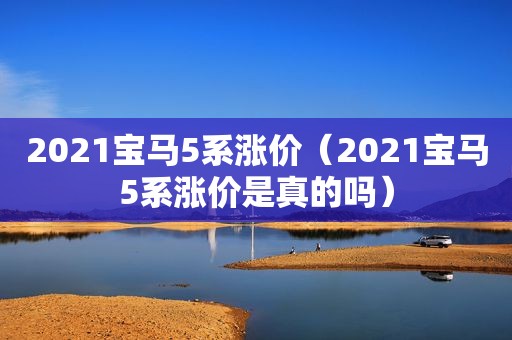 2021宝马5系涨价（2021宝马5系涨价是真的吗）