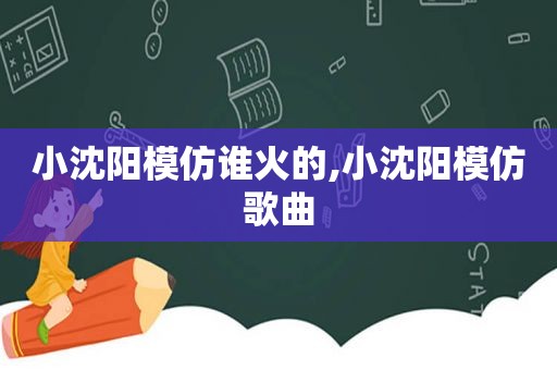 小沈阳模仿谁火的,小沈阳模仿歌曲