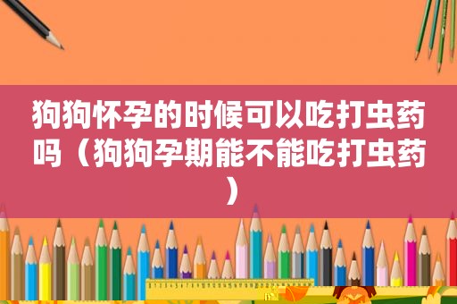 狗狗怀孕的时候可以吃打虫药吗（狗狗孕期能不能吃打虫药）