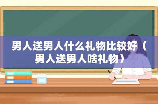 男人送男人什么礼物比较好（男人送男人啥礼物）