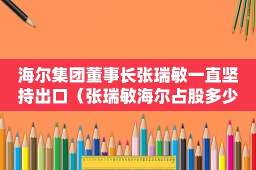 海尔集团董事长张瑞敏一直坚持出口（张瑞敏海尔占股多少）