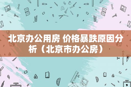 北京办公用房 价格暴跌原因分析（北京市办公房）