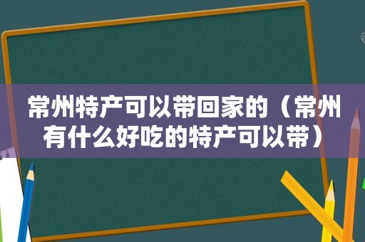 常州特产可以带回家的（常州有什么好吃的特产可以带）