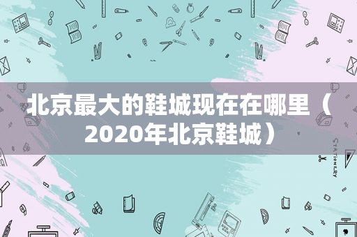 北京最大的鞋城现在在哪里（2020年北京鞋城）