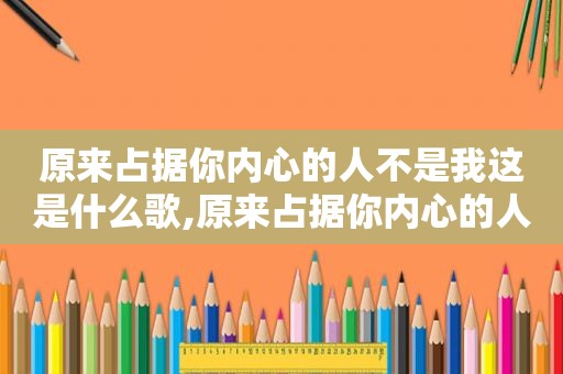 原来占据你内心的人不是我这是什么歌,原来占据你内心的人不是我,是什么歌