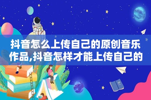 抖音怎么上传自己的原创音乐作品,抖音怎样才能上传自己的原创音乐