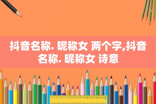 抖音名称. 昵称女 两个字,抖音名称. 昵称女 诗意