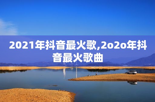 2021年抖音最火歌,2o *** 抖音最火歌曲