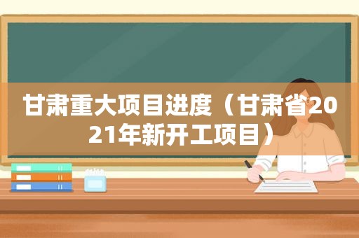 甘肃重大项目进度（甘肃省2021年新开工项目）