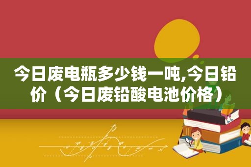 今日废电瓶多少钱一吨,今日铅价（今日废铅酸电池价格）