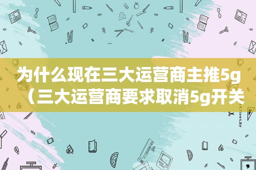 为什么现在三大运营商主推5g（三大运营商要求取消5g开关）