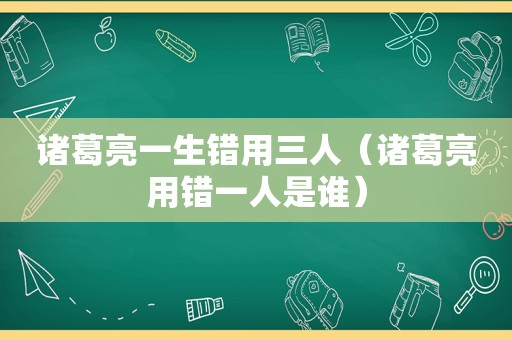 诸葛亮一生错用三人（诸葛亮用错一人是谁）