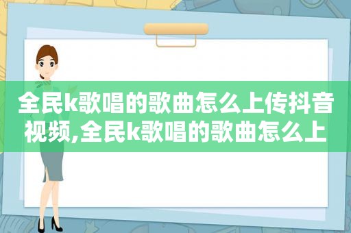 全民k歌唱的歌曲怎么上传抖音视频,全民k歌唱的歌曲怎么上传抖音作品