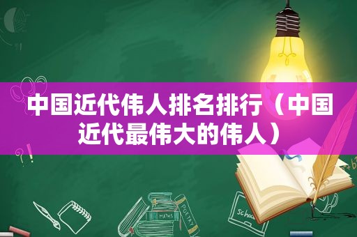 中国近代伟人排名排行（中国近代最伟大的伟人）