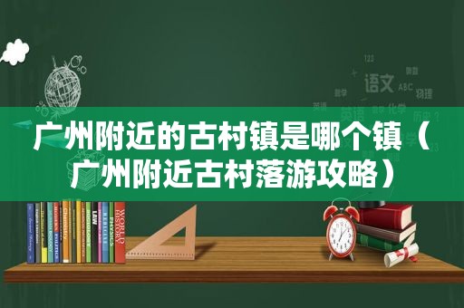 广州附近的古村镇是哪个镇（广州附近古村落游攻略）