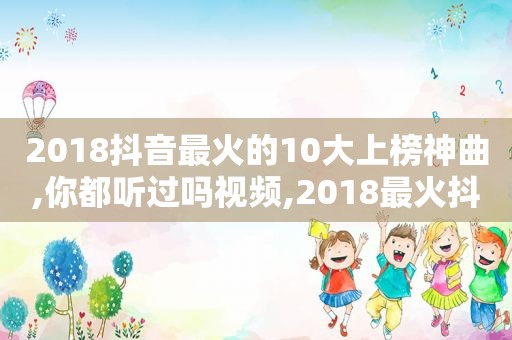 2018抖音最火的10大上榜神曲,你都听过吗视频,2018最火抖音十大神曲