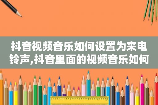 抖音视频音乐如何设置为来电 *** ,抖音里面的视频音乐如何设置成手机 *** 