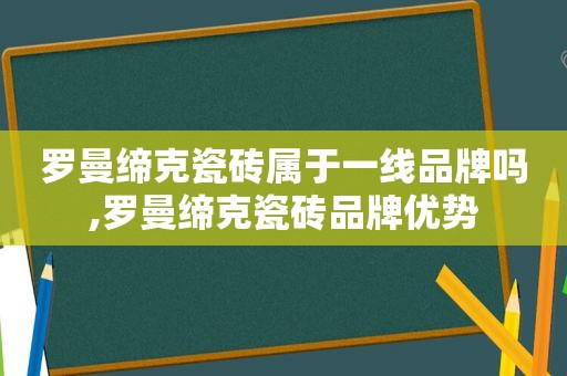 罗曼缔克瓷砖属于一线品牌吗,罗曼缔克瓷砖品牌优势