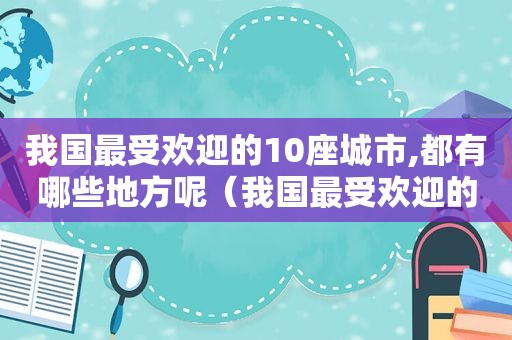 我国最受欢迎的10座城市,都有哪些地方呢（我国最受欢迎的10座城市,都有哪些地方名称）