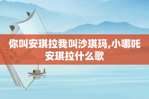 你叫安琪拉我叫沙琪玛,小哪吒安琪拉什么歌