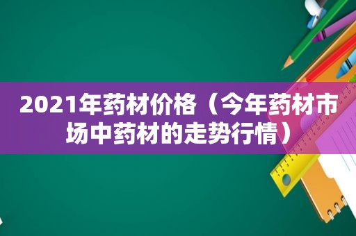 2021年药材价格（今年药材市场中药材的走势行情）