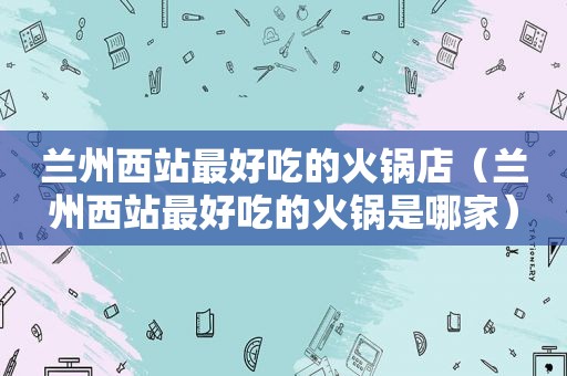  *** 西站最好吃的火锅店（ *** 西站最好吃的火锅是哪家）