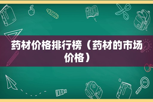 药材价格排行榜（药材的市场价格）