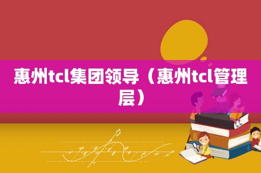 惠州tcl集团领导（惠州tcl管理层）