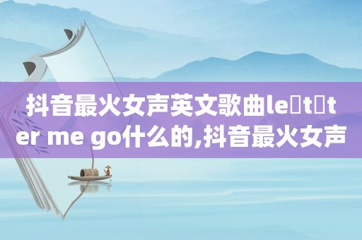 抖音最火女声英文歌曲le t ter me go什么的,抖音最火女声英文歌有哪些