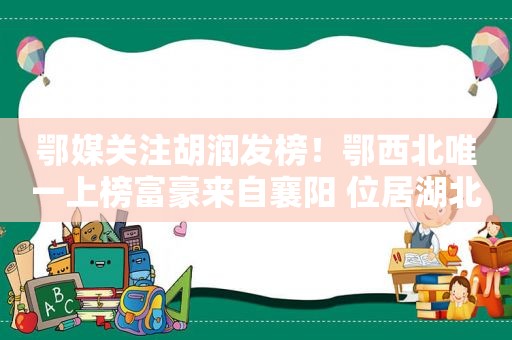 鄂媒关注胡润发榜！鄂西北唯一上榜富豪来自襄阳 位居湖北前十