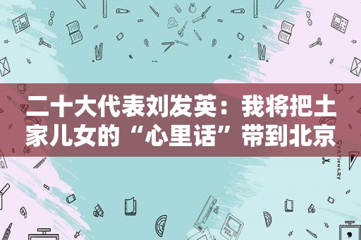 二十大代表刘发英：我将把土家儿女的“心里话”带到北京