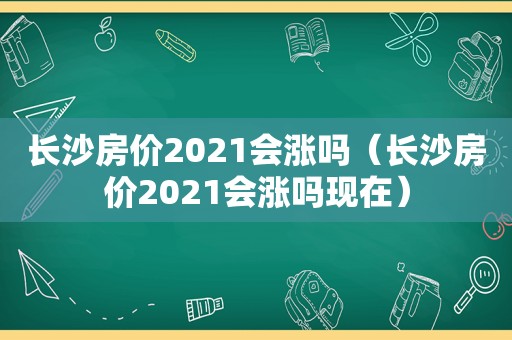 长沙房价2021会涨吗（长沙房价2021会涨吗现在）