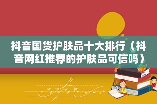 抖音国货护肤品十大排行（抖音网红推荐的护肤品可信吗）