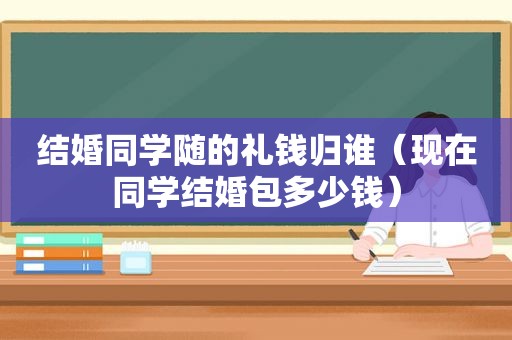 结婚同学随的礼钱归谁（现在同学结婚包多少钱）