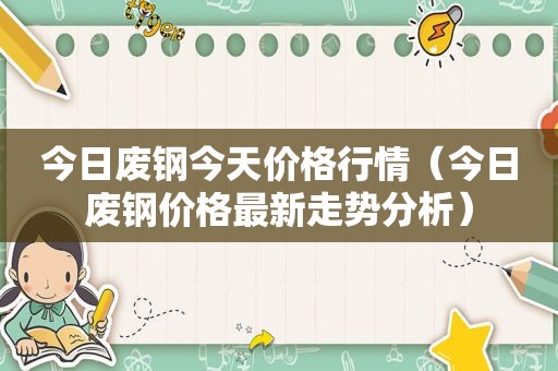 今日废钢今天价格行情（今日废钢价格最新走势分析）