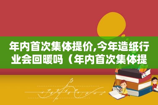 年内首次集体提价,今年造纸行业会回暖吗（年内首次集体提价,今年造纸行业会回暖吗为什么）