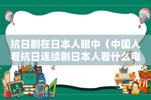 抗日剧在日本人眼中（中国人看抗日连续剧日本人看什么电影）