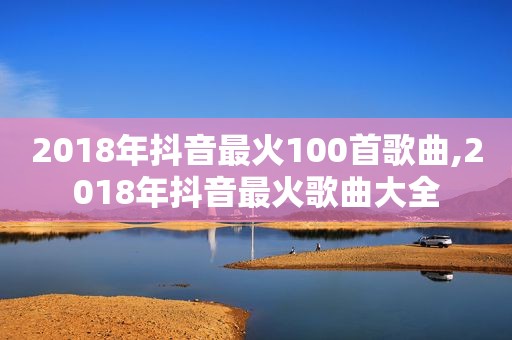 2018年抖音最火100首歌曲,2018年抖音最火歌曲大全