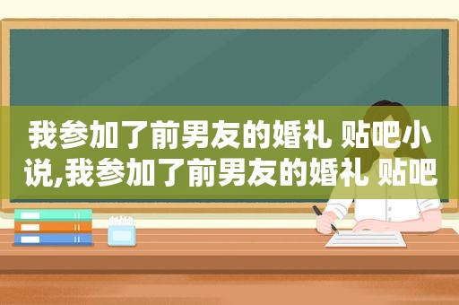 我参加了前男友的婚礼 贴吧小说,我参加了前男友的婚礼 贴吧文案