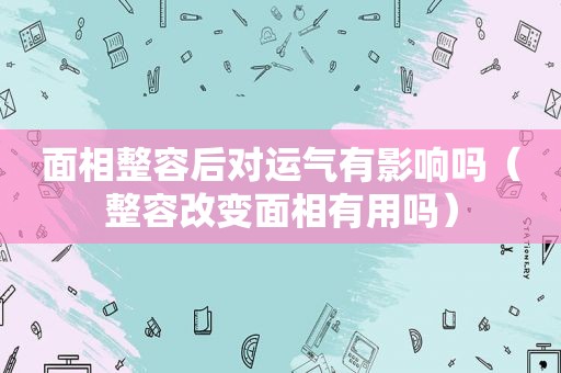 面相整容后对运气有影响吗（整容改变面相有用吗）