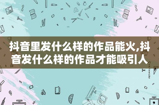 抖音里发什么样的作品能火,抖音发什么样的作品才能吸引人气