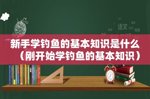 新手学钓鱼的基本知识是什么（刚开始学钓鱼的基本知识）