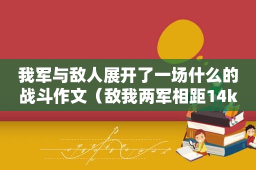 我军与敌人展开了一场什么的战斗作文（敌我两军相距14km）