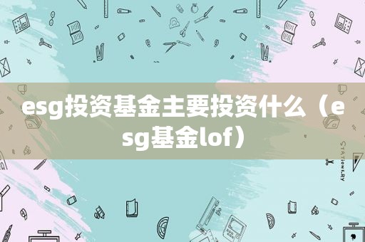 esg投资基金主要投资什么（esg基金lof）